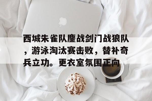 开云体育官网-西城朱雀队鏖战剑门战狼队，游泳淘汰赛击败，替补奇兵立功。更衣室氛围正向的简单介绍